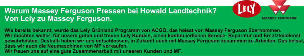 Warum Massey Ferguson Pressen bei Howald Landtechnik?  Von Lely zu Massey Ferguson.  Wie bereits bekannt, wurde das Lely Grünland Programm von ACGO, das heisst von Massey Ferguson übernommen. Wir möchten weiter, für unsere guten und treuen Lely Kunden, einen kontinuierlichen Service- Reparatur und Ersatzteildienst gewährleisten. Deshalb haben wir uns entschlossen, in Zukunft auch mit Massey Ferguson zusammen zu Arbeiten. Das heisst, dass wir auch die Neumaschinen von MF verkaufen. Wir freuen uns auf eine gute Zusammenarbeit mit unseren Kunden und MF.